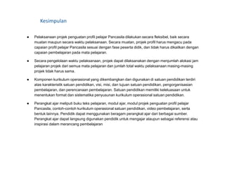 Kesimpulan
● Pelaksanaan projek penguatan profil pelajar Pancasila dilakukan secara fleksibel, baik secara
muatan maupun secara waktu pelaksanaan. Secara muatan, projek profil harus mengacu pada
capaian profil pelajar Pancasila sesuai dengan fase peserta didik, dan tidak harus dikaitkan dengan
capaian pembelajaran pada mata pelajaran.
● Secara pengelolaan waktu pelaksanaan, projek dapat dilaksanakan dengan menjumlah alokasi jam
pelajaran projek dari semua mata pelajaran dan jumlah total waktu pelaksanaan masing-masing
projek tidak harus sama.
● Komponen kurikulum operasional yang dikembangkan dan digunakan di satuan pendidikan terdiri
atas karakteristik satuan pendidikan, visi, misi, dan tujuan satuan pendidikan, pengorganisasian
pembelajaran, dan perencanaan pembelajaran. Satuan pendidikan memiliki keleluasaan untuk
menentukan format dan sistematika penyusunan kurikulum operasional satuan pendidikan.
● Perangkat ajar meliputi buku teks pelajaran, modul ajar, modul projek penguatan profil pelajar
Pancasila, contoh-contoh kurikulum operasional satuan pendidikan, video pembelajaran, serta
bentuk lainnya. Pendidik dapat menggunakan beragam perangkat ajar dari berbagai sumber.
Perangkat ajar dapat langsung digunakan pendidik untuk mengajar ataupun sebagai referensi atau
inspirasi dalam merancang pembelajaran
 