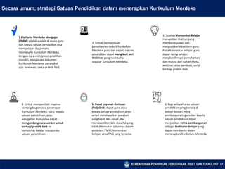 57
Secara umum, strategi Satuan Pendidikan dalam menerapkan Kurikulum Merdeka
1.Platform Merdeka Mengajar
(PMM) adalah wadah di mana guru
dan kepala satuan pendidikan bisa
mempelajari bagaimana
memahami Kurikulum Merdeka,
dengan cara mengakses pelatihan
mandiri, mengakses dokumen
Kurikulum Merdeka, perangkat
ajar, asesmen, serta praktik baik.
2. Untuk memperkuat
pemahaman terkait Kurikulum
Merdeka,guru dan kepala satuan
pendidikan dapat mengikuti Seri
Webinar yang membahas
seputar Kurikulum Merdeka.
3. Strategi Komunitas Belajar
merupakan strategi yang
memberdayakan dan
menguatkan ekosistem guru.
Pada komunitas belajar, guru
dapat saling belajar,
mengkonfirmasi pemahaman
dan diskusi dari bahan PMM,
webinar, atau panduan, serta
berbagi praktik baik.
6. Bagi wilayah atau satuan
pendidikan yang berada di
bawah binaan mitra
pembangunan, guru dan kepala
satuan pendidikan dapat
menjadikan mitra pembangunan
sebagai fasilitator belajar yang
dapat membantu dalam
menerapkan Kurikulum Merdeka
5. Pusat Layanan Bantuan
(Helpdesk) dapat guru atau
kepala satuan pendidikan akses
untuk mendapatkan jawaban
yang tepat dan cepat jika
mendapat kendala atau hal yang
tidak ditemukan solusinya dalam
panduan, PMM, komunitas
belajar, atau FAQ yang tersedia.
4. Untuk memperoleh inspirasi
tentang bagaimana penerapan
Kurikulum Merdeka, guru, kepala
satuan pendidikan, atau
penggerak komunitas dapat
mengundang narasumber untuk
berbagi praktik baik ke
komunitas belajar maupun ke
satuan pendidikan.
 