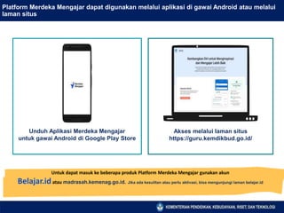 Platform Merdeka Mengajar dapat digunakan melalui aplikasi di gawai Android atau melalui
laman situs
Akses melalui laman situs
https://guru.kemdikbud.go.id/
Unduh Aplikasi Merdeka Mengajar
untuk gawai Android di Google Play Store
Untuk dapat masuk ke beberapa produk Platform Merdeka Mengajar gunakan akun
Belajar.idatau madrasah.kemenag.go.id. Jika ada kesulitan atau perlu aktivasi, bisa mengunjungi laman belajar.id
 