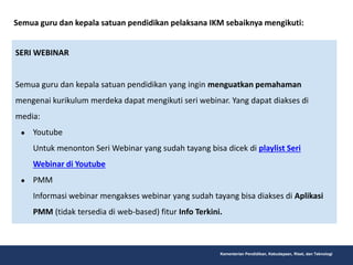 Kementerian Pendidikan, Kebudayaan, Riset, dan Teknologi
Semua guru dan kepala satuan pendidikan pelaksana IKM sebaiknya mengikuti:
SERI WEBINAR
Semua guru dan kepala satuan pendidikan yang ingin menguatkan pemahaman
mengenai kurikulum merdeka dapat mengikuti seri webinar. Yang dapat diakses di
media:
● Youtube
Untuk menonton Seri Webinar yang sudah tayang bisa dicek di playlist Seri
Webinar di Youtube
● PMM
Informasi webinar mengakses webinar yang sudah tayang bisa diakses di Aplikasi
PMM (tidak tersedia di web-based) fitur Info Terkini.
 
