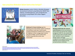 Kementerian Pendidikan, Kebudayaan, Riset, dan Teknologi
Apa yang bisa dilakukan dalam komunitas belajar?
Sumber gambar:
https://theconversation.com/online-learning-can-prepare-students-for-a-fast-changing-future-wherever-they-are-80497
https://agsci.oregonstate.edu/bioenergy-education-bioenergy-k-12-education/image-album/2017-winter-teacher-workshop
https://www.shutterstock.com/search/best+practice+sharing
jejaklombok.com
Belajar bersama melalui Platform Merdeka Mengajar
dan panduan kurikulum yang dikeluarkan BSKAP atau
webinar, mendiskusikannya, serta mengonfirmasi
pemahaman yang didapat oleh setiap anggota
komunitas
Berbagi praktik baik dan mencari
solusi bersama terkait pembelajaran.
Narasumber bisa berasal dari sekolah
penggerak/ SMK PK, atau sekolah IKM
mandiri yang sudah memiliki praktik
baik. Aktivitas ini perlu dilakukan
dengan diskusi sehingga
mengkonfirmasi apakah praktik yang
dilakukan sesuai dengan prinsip-
prinsip Kurikulum Merdeka
lokakarya/ in house training juga bisa
dilakukan komunitas belajar, seperti membuat/
memodifikasi modul ajar, modul projek,
strategi pembelajaran terdiferensiasi, asesmen,
dll. Kegiatan ini bisa menggunakan tutorial
yang ada di PMM, contoh praktik baik/
inspirasi yang diberikan pusat, atau
narasumber
 