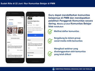 Sudah Rilis di 22 Juni: fitur Komunitas Belajar di PMM
Guru dapat mendaftarkan komunitas
belajarnya di PMM dan mendapatkan
pelatihan Penggerak Komunitas secara
daring. Melalui produk Komunitas Belajar
bisa melakukan
Melihat daftar komunitas
Bergabung ke dalam group
sosial media milik komunitas
Mengikuti webinar yang
diselenggarakan oleh komunitas
yang telah diikuti
 