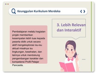 Keunggulan Kurikulum Merdeka
3. Lebih Relevan
dan Interaktif
Pembelajaran melalui kegiatan
projek memberikan
kesempatan lebih luas kepada
peserta didik untuk secara
aktif mengeksplorasi isu-isu
aktual misalnya isu
lingkungan, kesehatan, dan
lainnya untuk mendukung
pengembangan karakter dan
kompetensi Profil Pelajar
Pancasila.
 