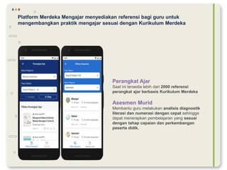 Platform Merdeka Mengajar menyediakan referensi bagi guru untuk
mengembangkan praktik mengajar sesuai dengan Kurikulum Merdeka
Perangkat Ajar
Saat ini tersedia lebih dari 2000 referensi
perangkat ajar berbasis Kurikulum Merdeka
Asesmen Murid
Membantu guru melakukan analisis diagnostik
literasi dan numerasi dengan cepat sehingga
dapat menerapkan pembelajaran yang sesuai
dengan tahap capaian dan perkembangan
peserta didik.
 