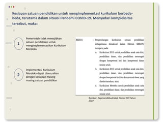 Kesiapan satuan pendidikan untuk mengimplementasi kurikulum berbeda-
beda, terutama dalam situasi Pandemi COVID-19. Menyadari kompleksitas
tersebut, maka:
2
1
Pemerintah tidak mewajibkan
satuan pendidikan untuk
mengimplementasikan Kurikulum
Merdeka
Implementasi Kurikulum
Merdeka dapat disesuaikan
dengan kesiapan masing-
masing satuan pendidikan
Sumber: Kepmendikbudristek Nomor 56 Tahun
2022
 