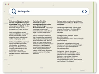 Kesimpulan
Krisis pembelajaran merupakan
masalah yang berkepanjangan
di Indonesia, terjadi bahkan sejak
sebelum pandemi COVID-19, dan
diperparah dengan situasi
pembelajaran di masa pandemi.
Krisis ini ditunjukkan dengan
capaian hasil belajar yang relatif
rendah dibandingkan banyak
negara lain, serta kesenjangan
kualitas belajar yang nyata.
Kurikulum saja tidak cukup untuk
menjadi jalan keluar masalah
ketertinggalan pembelajaran
(learning loss). Namun karena
kurikulum mempengaruhi cara
pendidik bekerja, maka
penyesuaian kurikulum perlu
dilakukan bersama upaya-upaya
lainnya.
Kurikulum Merdeka
melanjutkan upaya
penyederhanaan kurikulum
yang diawali dengan
Kurikulum Darurat, juga upaya
penguatan karakter dan
kompetensi yang sudah dimulai
sejak kurikulum sebelumnya.
Secara garis besar, kebaruan
dari Kurikulum Merdeka adalah
adanya: (1) pembelajaran yang
lebih mendalam, tidak terburu-
buru, sehingga setiap peserta
didik dapat mencapai kompetensi
minimum; (2) pembelajaran
sesuai tahap capaian peserta
didik; dan (3) pembelajaran
melalui projek untuk penguatan
karakter dalam profil pelajar
Pancasila
Sebagai upaya pemulihan pembelajaran,
implementasi Kurikulum Merdeka tidak
diwajibkan.
Satuan pendidikan dapat memilih salah
satu dari 3 kurikulum: Kurikulum 2013,
kurikulum darurat, atau Kurikulum
Merdeka.
Untuk Kurikulum Merdeka, satuan
pendidikan dapat
mengimplementasikannya sesuai kesiapan
masing-masing.
Pemerintah menyediakan dukungan
kebijakan dan teknis, termasuk berbagai
sumber untuk guru dalam Platform
Merdeka Mengajar.
Pemerintah Daerah diharapkan
mendukung dan memfasilitasi satuan
pendidikan untuk menentukan pilihan
kurikulum, mempelajari Kurikulum
Merdeka, serta dalam proses
mengimplementasikannya sesuai filosofi
dari Kurikulum Merdeka ini.
 