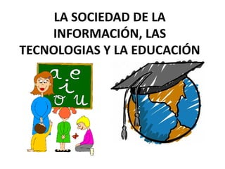 LA SOCIEDAD DE LA 
INFORMACIÓN, LAS 
TECNOLOGIAS Y LA EDUCACIÓN 
 