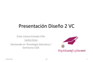 Presentación Diseño 2 VC
Erika Juliana Estrada Villa
19/05/2016
Doctorado en Tecnología Educativa /
Seminario ILDE
20/05/2016 EJE 1
 