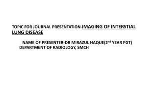 TOPIC FOR JOURNAL PRESENTATION-IMAGING OF INTERSTIAL
LUNG DISEASE
NAME OF PRESENTER-DR MIRAZUL HAQUE(2nd YEAR PGT)
DEPARTMENT OF RADIOLOGY, SMCH
 