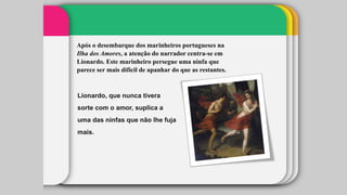 Após o desembarque dos marinheiros portugueses na
Ilha dos Amores, a atenção do narrador centra-se em
Lionardo. Este marinheiro persegue uma ninfa que
parece ser mais difícil de apanhar do que as restantes.
Lionardo, que nunca tivera
sorte com o amor, suplica a
uma das ninfas que não lhe fuja
mais.
 