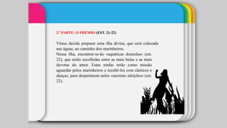 2.ª PARTE: O PRÉMIO (EST. 21-22)
Vénus decide preparar uma ilha divina, que será colocada
nas águas, no caminho dos marinheiros.
Nessa ilha, encontrar-se-ão «aquáticas donzelas» (est.
22), que serão escolhidas entre as mais belas e as mais
devotas do amor. Estas ninfas terão como missão
aguardar pelos marinheiros e recebê-los com cânticos e
danças, para despertarem neles «secretas afeições» (est.
22).
 
