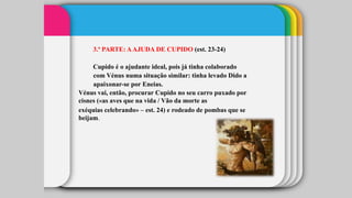 3.ª PARTE: AAJUDA DE CUPIDO (est. 23-24)
Cupido é o ajudante ideal, pois já tinha colaborado
com Vénus numa situação similar: tinha levado Dido a
apaixonar-se por Eneias.
Vénus vai, então, procurar Cupido no seu carro puxado por
cisnes («as aves que na vida / Vão da morte as
exéquias celebrando» – est. 24) e rodeado de pombas que se
beijam.
 
