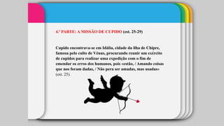 4.ª PARTE: A MISSÃO DE CUPIDO (est. 25-29)
Cupido encontrava-se em Idália, cidade da ilha de Chipre,
famosa pelo culto de Vénus, procurando reunir um exército
de cupidos para realizar uma expedição com o fim de
emendar os erros dos humanos, pois «estão, / Amando coisas
que nos foram dadas, / Não pera ser amadas, mas usadas»
(est. 25).
 