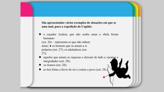 São apresentados vários exemplos de situações em que se
ama mal, para a expedição de Cupido:
● o caçador Actéon, que não soube amar a «bela forma
humana»
(est. 26) – representa os que não sabem
amar; ● os homens que se amam a si
próprios (est. 27); os aduladores (est.
27);
● aqueles que amam as riquezas e deixam de lado a «justiça e
integridade» (est. 28);
● os tiranos (est. 28);
● as leis feitas a favor do rei e contra o povo (est. 28).
 