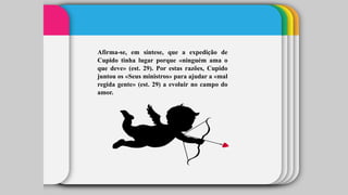 Afirma-se, em síntese, que a expedição de
Cupido tinha lugar porque «ninguém ama o
que deve» (est. 29). Por estas razões, Cupido
juntou os «Seus ministros» para ajudar a «mal
regida gente» (est. 29) a evoluir no campo do
amor.
 