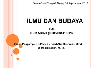 Presentasi Filsafat Ilmu, 30 September 2014 
ILMU DAN BUDAYA 
OLEH 
NUR ASIAH (06022681419026) 
Dosen Pengampu : 1. Prof. Dr. Fuad Abd Rachman, M.Pd. 
2. Dr. Somakim, M.Pd. 
 