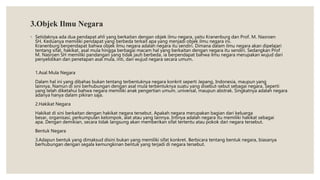 3.Objek Ilmu Negara
◦ Setidaknya ada dua pendapat ahli yang berkaitan dengan objek ilmu negara, yaitu Kranenburg dan Prof. M. Nasroen
SH. Keduanya memiliki pendapat yang berbeda terkait apa yang menjadi objek ilmu negara ini.
Kranenburg berpendapat bahwa objek ilmu negara adalah negara itu sendiri. Dimana dalam ilmu negara akan dipelajari
tentang sifat, hakikat, asal mula hingga berbagai macam hal yang berkaitan dengan negara itu sendiri. Sedangkan Prof
M. Nasroen SH memiliki pandangan yang tidak jauh berbeda, ia berpendapat bahwa ilmu negara merupakan wujud dari
penyelidikan dan penetapan asal mula, inti, dan wujud negara secara umum.
1.Asal Mula Negara
Dalam hal ini yang dibahas bukan tentang terbentuknya negara konkrit seperti Jepang, Indonesia, maupun yang
lainnya. Namun di sini berhubungan dengan asal mula terbentuknya suatu yang disebut-sebut sebagai negara. Seperti
yang telah diketahui bahwa negara memiliki anak pengertian umum, universal, maupun abstrak. Singkatnya adalah negara
adanya hanya dalam pikiran saja.
2.Hakikat Negara
Hakikat di sini berkaitan dengan hakikat negara tersebut. Apakah negara merupakan bagian dari keluarga
besar, organisasi, perkumpulan kelompok, alat atau yang lainnya. Intinya adalah negara itu memiliki hakikat sebagai
apa. Dengan demikian, secara tidak langsung akan memberikan sifat tertentu atau pokok dari negara tersebut.
Bentuk Negara
3.Adapun bentuk yang dimaksud disini bukan yang memiliki sifat konkret. Berbicara tentang bentuk negara, biasanya
berhubungan dengan segala kemungkinan bentuk yang terjadi di negara tersebut.
 