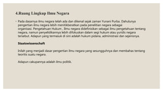 4.Ruang Lingkup Ilmu Negara
◦ Pada dasarnya ilmu negara telah ada dan dikenal sejak zaman Yunani Purba. Dahulunya
pengertian ilmu negara lebih menitikberatkan pada penelitian negara sebagai
organisasi. Pengetahuan Hukum , Ilmu negara didefinisikan sebagai ilmu pengetahuan tentang
negara, namun penyelidikannya lebih difokuskan dalam segi hukum atau yuridis negara
tersebut. Adapun yang termasuk di sini adalah hukum pidana, administrasi dan sejenisnya.
Staatswissenschaft
Inilah yang menjadi dasar pengertian ilmu negara yang sesungguhnya dan membahas tentang
teoritis suatu negara.
Adapun cakupannya adalah ilmu politik.
 