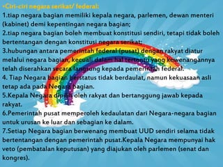 •Ciri-ciri negara serikat/ federal:
1.tiap negara bagian memiliki kepala negara, parlemen, dewan menteri
(kabinet) demi kepentingan negara bagian;
2.tiap negara bagian boleh membuat konstitusi sendiri, tetapi tidak boleh
bertentangan dengan konstitusi negara serikat;
3.hubungan antara pemerintah federal (pusat) dengan rakyat diatur
melalui negara bagian, kecuali dalam hal tertentu yang kewenangannya
telah diserahkan secara langsung kepada pemerintah federal.
4. Tiap Negara bagian berstatus tidak berdaulat, namun kekuasaan asli
tetap ada pada Negara bagian.
5.Kepala Negara dipilih oleh rakyat dan bertanggung jawab kepada
rakyat.
6.Pemerintah pusat memperoleh kedaulatan dari Negara-negara bagian
untuk urusan ke luar dan sebagian ke dalam.
7.Setiap Negara bagian berwenang membuat UUD sendiri selama tidak
bertentangan dengan pemerintah pusat.Kepala Negara mempunyai hak
veto (pembatalan keputusan) yang diajukan oleh parlemen (senat dan
kongres).
 
