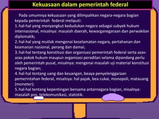 Pada umumnya kekuasaan yang dilimpahkan negara-negara bagian
kepada pemerintah federal meliputi:
1.hal-hal yang menyangkut kedudukan negara sebagai subyek hukum
internasional, misalnya: masalah daerah, kewarganegaraan dan perwakilan
diplomatik;
2.hal-hal yang mutlak mengenai keselamatan negara, pertahanan dan
keamanan nasional, perang dan damai;
3.hal-hal tentang konstitusi dan organisasi pemerintah federal serta azas-
azas pokok hukum maupun organisasi peradilan selama dipandang perlu
oleh pemerintah pusat, misalnya: mengenai masalah uji material konstitusi
negara bagian;
4.hal-hal tentang uang dan keuangan, beaya penyelenggaraan
pemerintahan federal, misalnya: hal pajak, bea cukai, monopoli, matauang
(moneter);
5.hal-hal tentang kepentingan bersama antarnegara bagian, misalnya:
masalah pos, telekomunikasi, statistik.
Kekuasaan dalam pemerintah federal
 