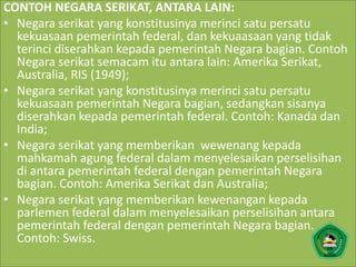 CONTOH NEGARA SERIKAT, ANTARA LAIN:
• Negara serikat yang konstitusinya merinci satu persatu
kekuasaan pemerintah federal, dan kekuaasaan yang tidak
terinci diserahkan kepada pemerintah Negara bagian. Contoh
Negara serikat semacam itu antara lain: Amerika Serikat,
Australia, RIS (1949);
• Negara serikat yang konstitusinya merinci satu persatu
kekuasaan pemerintah Negara bagian, sedangkan sisanya
diserahkan kepada pemerintah federal. Contoh: Kanada dan
India;
• Negara serikat yang memberikan wewenang kepada
mahkamah agung federal dalam menyelesaikan perselisihan
di antara pemerintah federal dengan pemerintah Negara
bagian. Contoh: Amerika Serikat dan Australia;
• Negara serikat yang memberikan kewenangan kepada
parlemen federal dalam menyelesaikan perselisihan antara
pemerintah federal dengan pemerintah Negara bagian.
Contoh: Swiss.
 