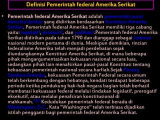 • Pemerintah federal Amerika Serikat adalah pemerintah pusat
Amerika Serikat yang didirikan berdasarkan Konstitusi Amerika
Serikat. Pemerintah federal Amerika Serikat memiliki tiga cabang
yaitu: legislatif, eksekutif, dan yudikatif.Pemerintah federal Amerika
Serikat didirikan pada tahun 1790 dan dianggap sebagai federasi
nasional modern pertama di dunia. Meskipun demikian, rincian
federalisme Amerika telah menjadi perdebatan sejak
diundangkannya Konstitusi Amerika Serikat, di mana beberapa
pihak mengargumentasikan kekuasan nasional secara luas,
sedangkan pihak lain menafsirkan pasal-pasal Konstitusi tentang
kekuasaan pemerintah nasional secara harfiah.Sejak Perang
Saudara Amerika, kekuasaan Pemerintah Federal secara umum
telah berkembang dengan hebatnya, kendati terdapat beberapa
periode ketika pendukung hak-hak negara bagian telah berhasil
membatasi kekuasaan federal melalui tindakan legislatif, prerogatif
eksekutif, atau melalui penafsiran konstitusional di
mahkamah.[1][2]Kedudukan pemerintah federal berada di
Washington, D.C.. Kata "Washington" telah terbiasa dijadikan
istilah pengganti bagi pemerintah federal Amerika Serikat.
Definisi Pemerintah federal Amerika Serikat
 