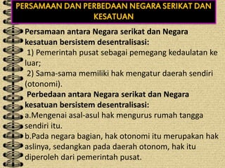 Persamaan antara Negara serikat dan Negara kesatuan bersistem desentralisasi:
1) Pemerintah pusat sebagai pemegang kedaulatan ke luar;
2) Sama-sama memiliki hak mengatur daerah sendiri (otonomi).
Perbedaan antara Negara serikat dan Negara kesatuan bersistem desentralisasi:
a.Mengenai asal-asul hak mengurus rumah tangga sendiri itu.
b.Pada negara bagian, hak otonomi itu merupakan hak aslinya, sedangkan pada daerah otonom, hak itu diperoleh dari pemerintah pusat.
PERSAMAAN DAN PERBEDAAN NEGARA SERIKAT DAN
KESATUAN
Persamaan antara Negara serikat dan Negara
kesatuan bersistem desentralisasi:
1) Pemerintah pusat sebagai pemegang kedaulatan ke
luar;
2) Sama-sama memiliki hak mengatur daerah sendiri
(otonomi).
Perbedaan antara Negara serikat dan Negara
kesatuan bersistem desentralisasi:
a.Mengenai asal-asul hak mengurus rumah tangga
sendiri itu.
b.Pada negara bagian, hak otonomi itu merupakan hak
aslinya, sedangkan pada daerah otonom, hak itu
diperoleh dari pemerintah pusat.
 