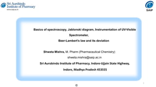 Basics of spectroscopy, Jablonski diagram, Instrumentation of UV-Visible
Spectrometer,
Beer-Lambert’s law and its deviation
Shweta Mishra, M. Pharm (Pharmaceutical Chemistry)
shweta.mishra@saip.ac.in
Sri Aurobindo Institute of Pharmacy, Indore-Ujjain State Highway,
Indore, Madhya Pradesh 453555
1
©
 