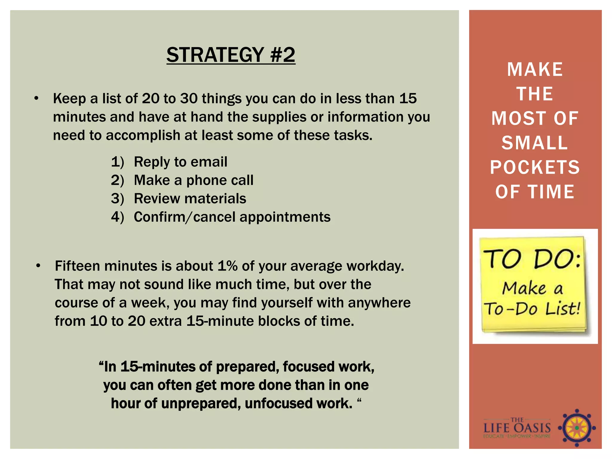MAKE
THE
MOST OF
SMALL
POCKETS
OF TIME
STRATEGY #2
• Keep a list of 20 to 30 things you can do in less than 15
minutes and have at hand the supplies or information you
need to accomplish at least some of these tasks.
“In 15-minutes of prepared, focused work,
you can often get more done than in one
hour of unprepared, unfocused work. “
1) Reply to email
2) Make a phone call
3) Review materials
4) Confirm/cancel appointments
• Fifteen minutes is about 1% of your average workday.
That may not sound like much time, but over the
course of a week, you may find yourself with anywhere
from 10 to 20 extra 15-minute blocks of time.
 