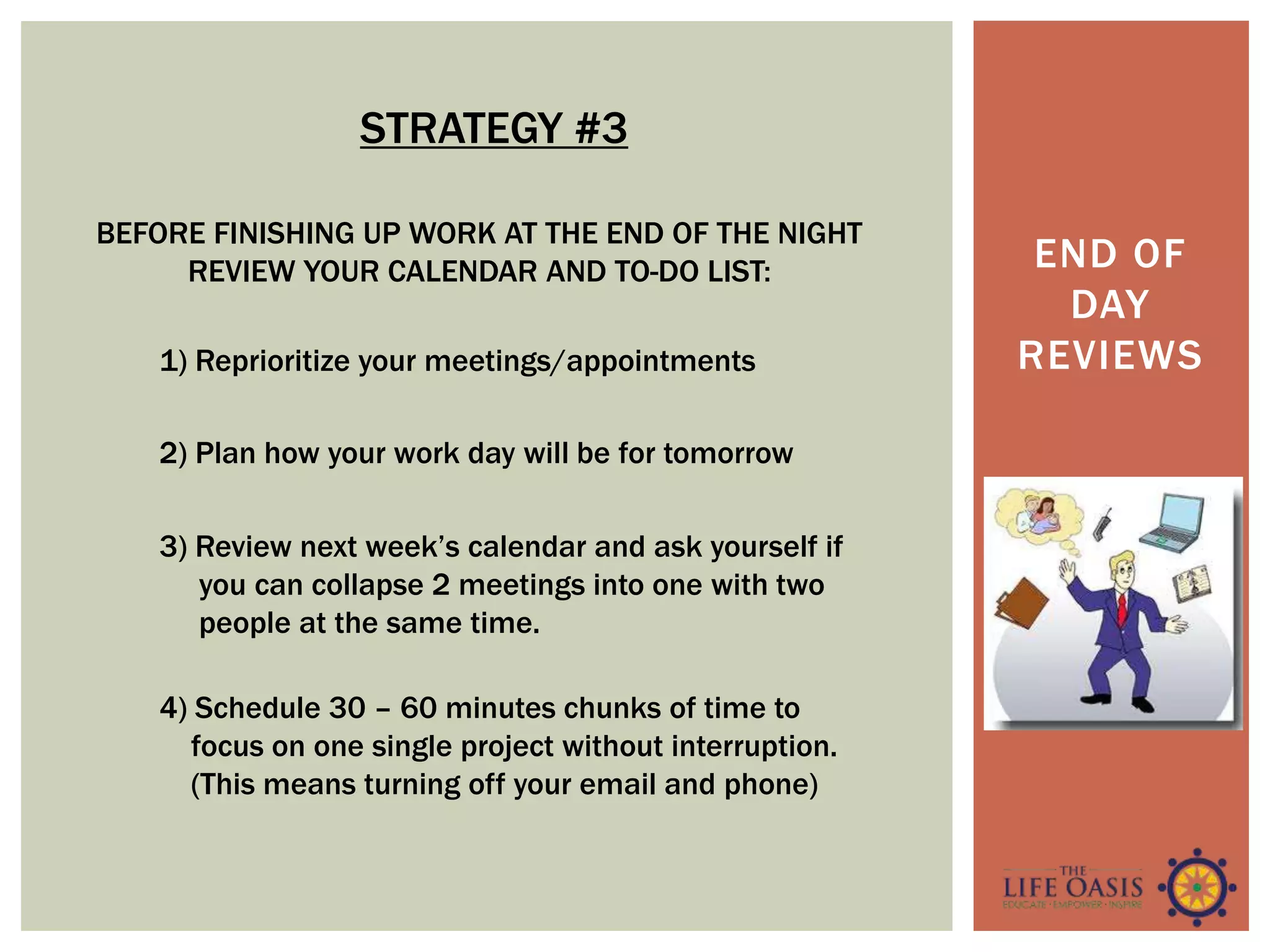 END OF
DAY
REVIEWS
BEFORE FINISHING UP WORK AT THE END OF THE NIGHT
REVIEW YOUR CALENDAR AND TO-DO LIST:
1) Reprioritize your meetings/appointments
2) Plan how your work day will be for tomorrow
3) Review next week’s calendar and ask yourself if
you can collapse 2 meetings into one with two
people at the same time.
4) Schedule 30 – 60 minutes chunks of time to
focus on one single project without interruption.
(This means turning off your email and phone)
STRATEGY #3
 