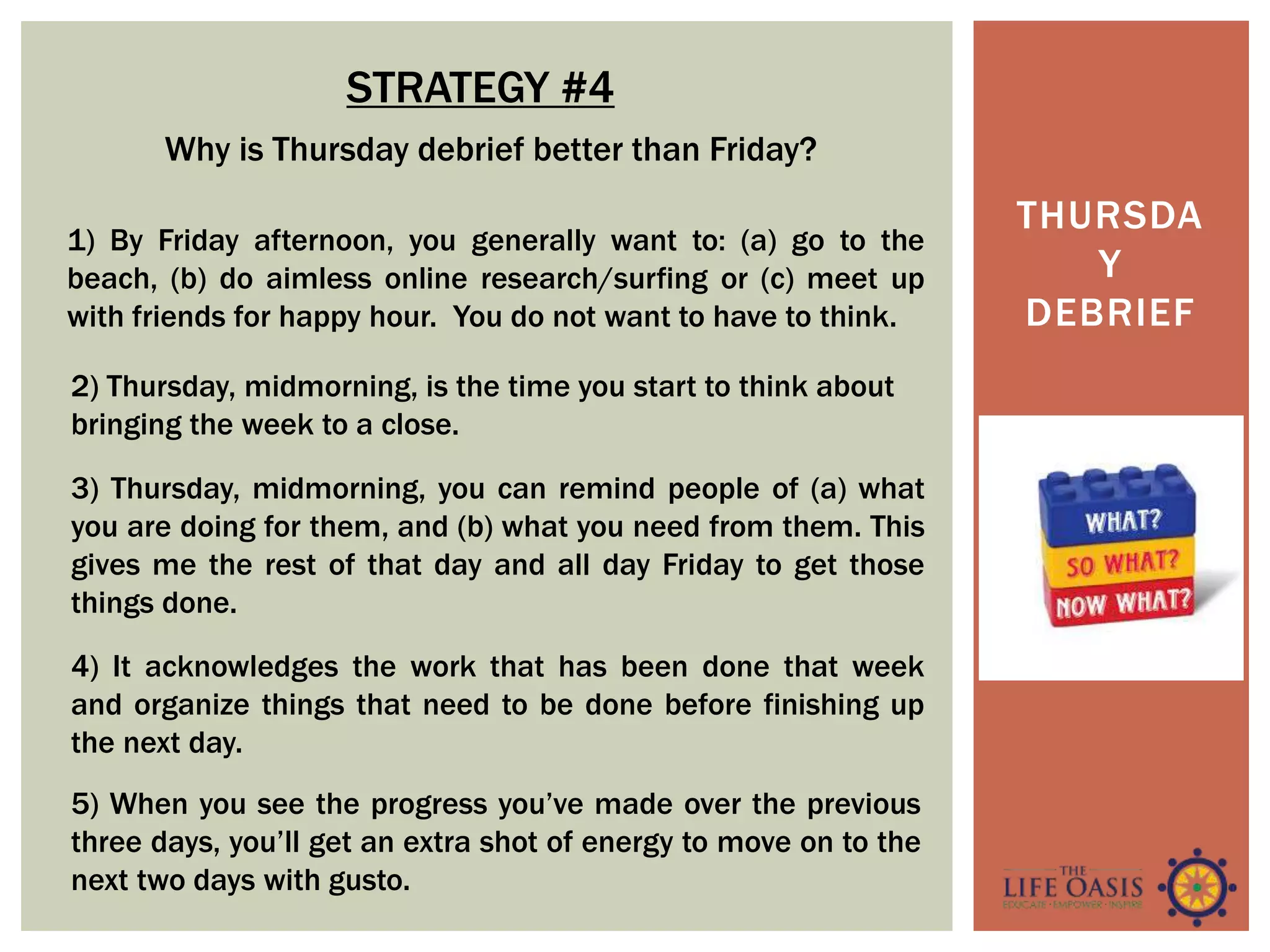THURSDA
Y
DEBRIEF
STRATEGY #4
4) It acknowledges the work that has been done that week
and organize things that need to be done before finishing up
the next day.
Why is Thursday debrief better than Friday?
1) By Friday afternoon, you generally want to: (a) go to the
beach, (b) do aimless online research/surfing or (c) meet up
with friends for happy hour. You do not want to have to think.
2) Thursday, midmorning, is the time you start to think about
bringing the week to a close.
3) Thursday, midmorning, you can remind people of (a) what
you are doing for them, and (b) what you need from them. This
gives me the rest of that day and all day Friday to get those
things done.
5) When you see the progress you’ve made over the previous
three days, you’ll get an extra shot of energy to move on to the
next two days with gusto.
 