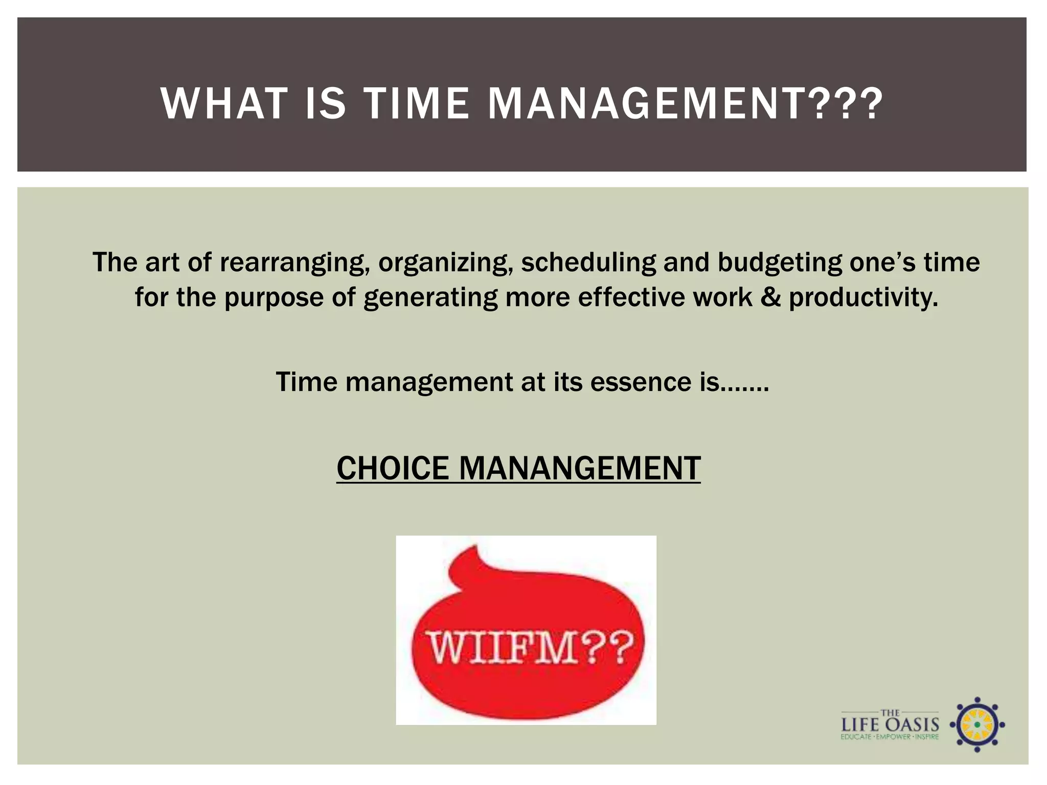 WHAT IS TIME MANAGEMENT???
Time management at its essence is…….
The art of rearranging, organizing, scheduling and budgeting one’s time
for the purpose of generating more effective work & productivity.
CHOICE MANANGEMENT
 