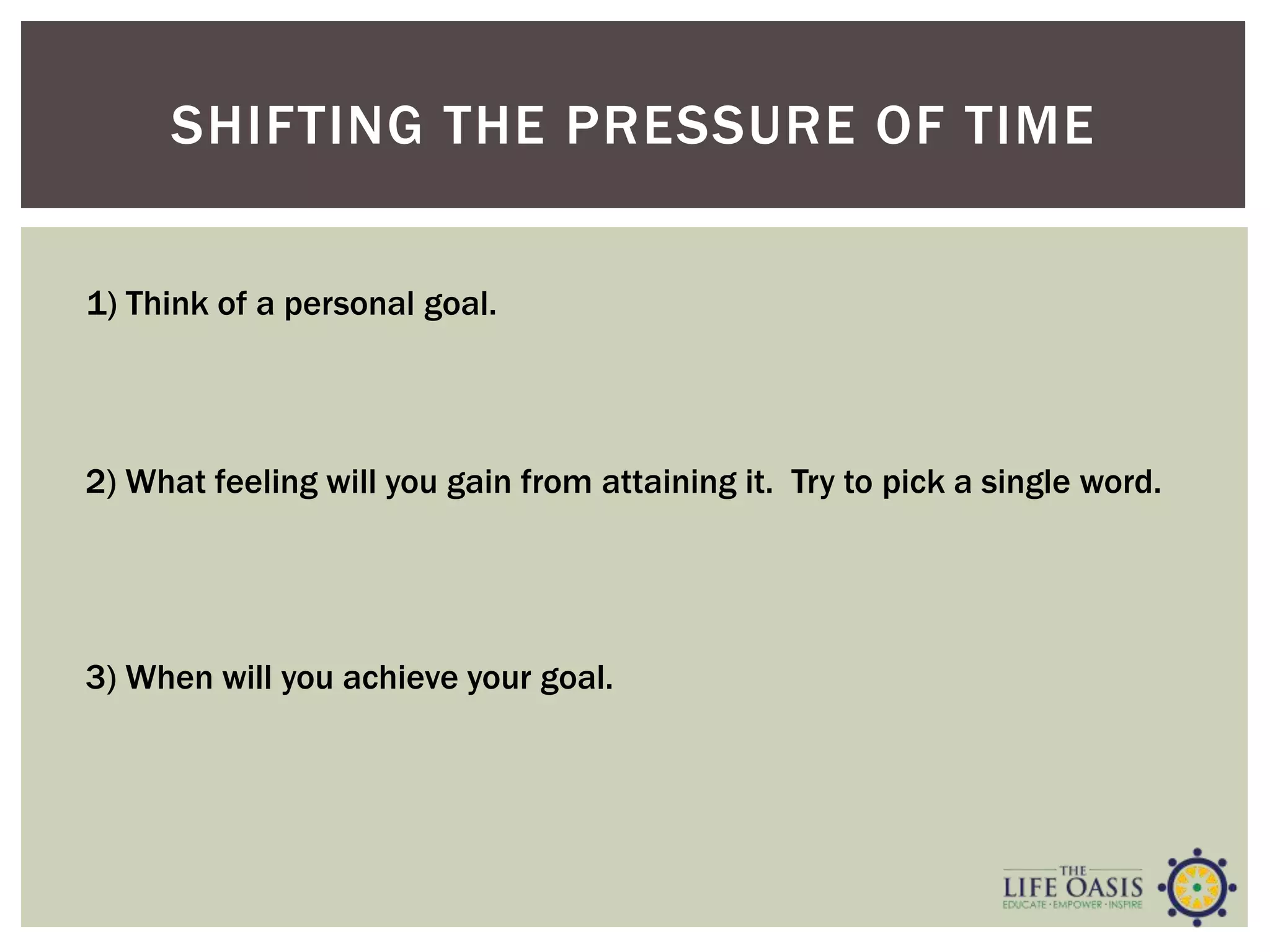 SHIFTING THE PRESSURE OF TIME
2) What feeling will you gain from attaining it. Try to pick a single word.
3) When will you achieve your goal.
1) Think of a personal goal.
 