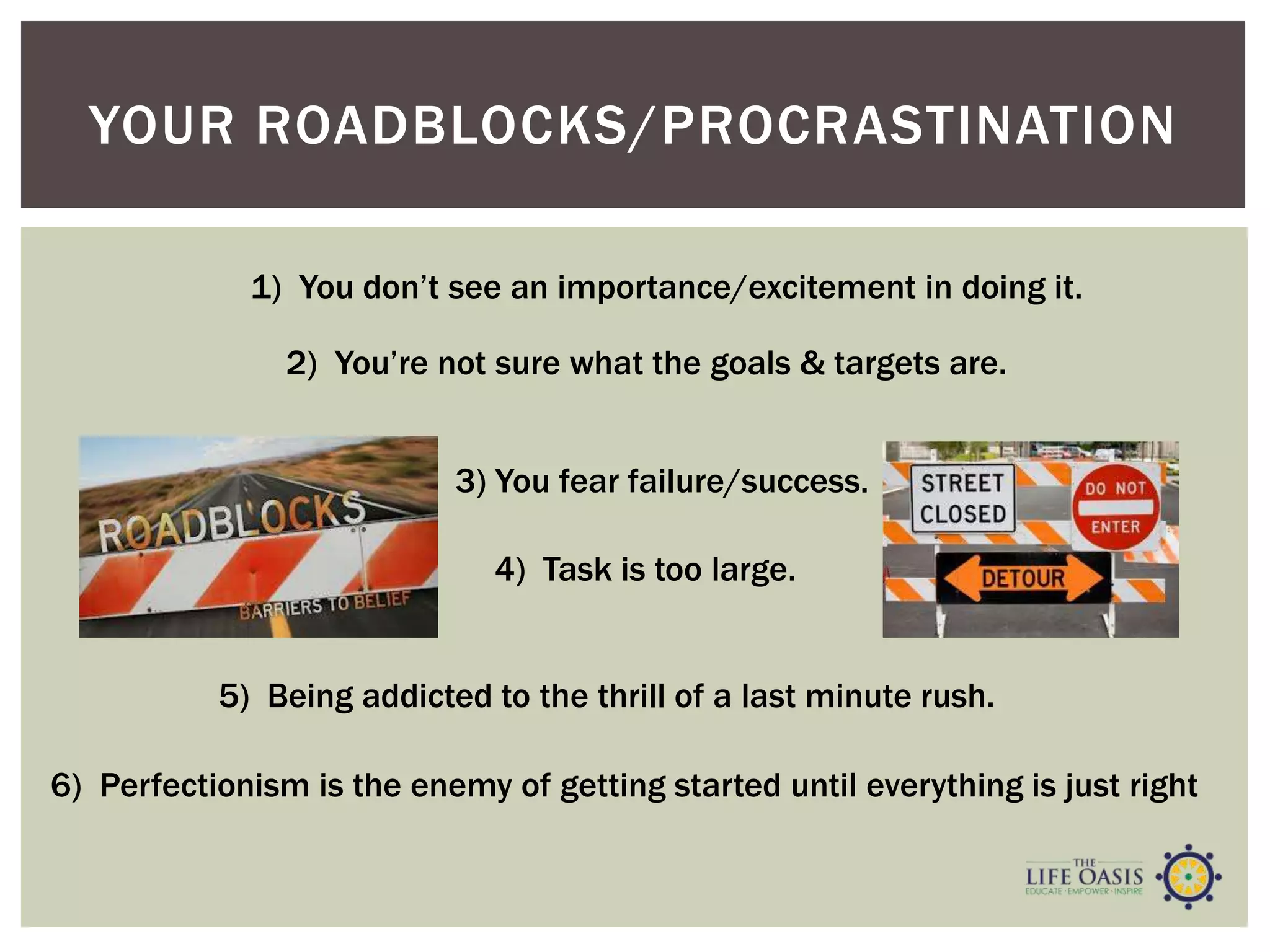 YOUR ROADBLOCKS/PROCRASTINATION
1) You don’t see an importance/excitement in doing it.
2) You’re not sure what the goals & targets are.
3) You fear failure/success.
4) Task is too large.
5) Being addicted to the thrill of a last minute rush.
6) Perfectionism is the enemy of getting started until everything is just right
 