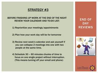 END OF
DAY
REVIEWS
BEFORE FINISHING UP WORK AT THE END OF THE NIGHT
REVIEW YOUR CALENDAR AND TO-DO LIST:
1) Reprioritize your meetings/appointments
2) Plan how your work day will be for tomorrow
3) Review next week’s calendar and ask yourself if
you can collapse 2 meetings into one with two
people at the same time.
4) Schedule 30 – 60 minutes chunks of time to
focus on one single project without interruption.
(This means turning off your email and phone)
STRATEGY #3
 