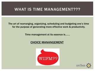 WHAT IS TIME MANAGEMENT???
Time management at its essence is…….
The art of rearranging, organizing, scheduling and budgeting one’s time
for the purpose of generating more effective work & productivity.
CHOICE MANANGEMENT
 
