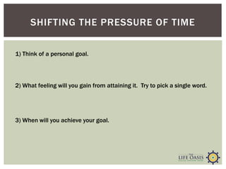 SHIFTING THE PRESSURE OF TIME
2) What feeling will you gain from attaining it. Try to pick a single word.
3) When will you achieve your goal.
1) Think of a personal goal.
 