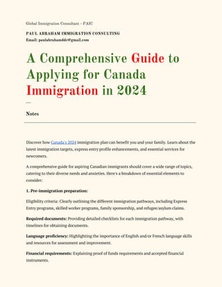Global Immigration Consultant - PAIC
PAUL ABRAHAM IMMIGRATION CONSULTING
Email: paulabrahamddc@gmail.com
A Comprehensive Guide to
Applying for Canada
Immigration in 2024
___
Notes
Discover how Canada's 2024 immigration plan can benefit you and your family. Learn about the
latest immigration targets, express entry profile enhancements, and essential services for
newcomers.
A comprehensive guide for aspiring Canadian immigrants should cover a wide range of topics,
catering to their diverse needs and anxieties. Here's a breakdown of essential elements to
consider:
1. Pre-immigration preparation:
Eligibility criteria: Clearly outlining the different immigration pathways, including Express
Entry programs, skilled worker programs, family sponsorship, and refugee/asylum claims.
Required documents: Providing detailed checklists for each immigration pathway, with
timelines for obtaining documents.
Language proficiency: Highlighting the importance of English and/or French language skills
and resources for assessment and improvement.
Financial requirements: Explaining proof of funds requirements and accepted financial
instruments.
 
