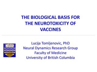 THE BIOLOGICAL BASIS FOR
THE NEUROTOXICITY OF
VACCINES
Lucija Tomljenovic, PhD
Neural Dynamics Research Group
Faculty of Medicine
University of British Columbia
 
