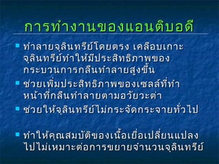 การทำางานของแอนติบอดีการทำางานของแอนติบอดี
 ทำาลายจุลินทรีย์โดยตรง เคลือบเกาะทำาลายจุลินทรีย์โดยตรง เคลือบเกาะ
จุลินทรีย์ทำาให้มีประสิทธิภาพของจุลินทรีย์ทำาให้มีประสิทธิภาพของ
กระบวนการกลืนทำาลายสูงขึ้นกระบวนการกลืนทำาลายสูงขึ้น
 ช่วยเพิ่มประสิทธิภาพของเซลล์ที่ทำาช่วยเพิ่มประสิทธิภาพของเซลล์ที่ทำา
หน้าที่กลืนทำาลายตามอวัยวะต่าหน้าที่กลืนทำาลายตามอวัยวะต่า
 ช่วยให้จุลินทรีย์ไม่กระจัดกระจายทั่วไปช่วยให้จุลินทรีย์ไม่กระจัดกระจายทั่วไป
 ทำาให้คุณสมบัติของเนื้อเยื่อเปลี่ยนแปลงทำาให้คุณสมบัติของเนื้อเยื่อเปลี่ยนแปลง
ไปไม่เหมาะต่อการขยายจำานวนจุลินทรีย์ไปไม่เหมาะต่อการขยายจำานวนจุลินทรีย์
 