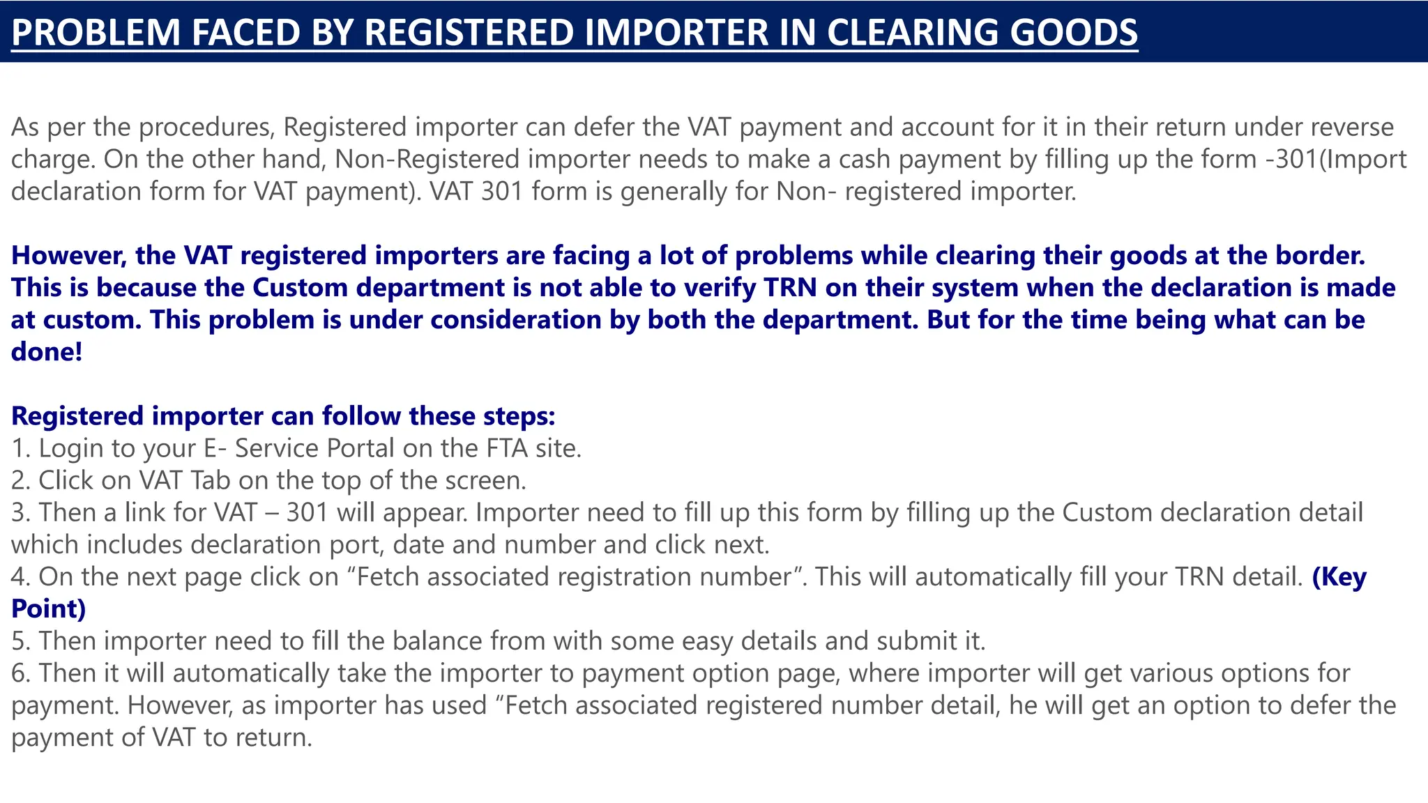PROBLEM FACED BY REGISTERED IMPORTER IN CLEARING GOODS
As per the procedures, Registered importer can defer the VAT payment and account for it in their return under reverse
charge. On the other hand, Non-Registered importer needs to make a cash payment by filling up the form -301(Import
declaration form for VAT payment). VAT 301 form is generally for Non- registered importer.
However, the VAT registered importers are facing a lot of problems while clearing their goods at the border.
This is because the Custom department is not able to verify TRN on their system when the declaration is made
at custom. This problem is under consideration by both the department. But for the time being what can be
done!
Registered importer can follow these steps:
1. Login to your E- Service Portal on the FTA site.
2. Click on VAT Tab on the top of the screen.
3. Then a link for VAT – 301 will appear. Importer need to fill up this form by filling up the Custom declaration detail
which includes declaration port, date and number and click next.
4. On the next page click on “Fetch associated registration number”. This will automatically fill your TRN detail. (Key
Point)
5. Then importer need to fill the balance from with some easy details and submit it.
6. Then it will automatically take the importer to payment option page, where importer will get various options for
payment. However, as importer has used “Fetch associated registered number detail, he will get an option to defer the
payment of VAT to return.
 