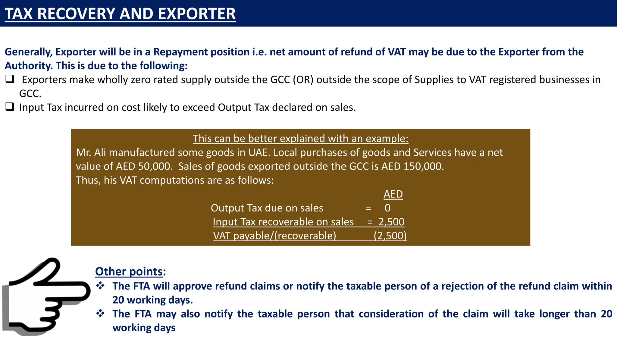 Generally, Exporter will be in a Repayment position i.e. net amount of refund of VAT may be due to the Exporter from the
Authority. This is due to the following:
 Exporters make wholly zero rated supply outside the GCC (OR) outside the scope of Supplies to VAT registered businesses in
GCC.
 Input Tax incurred on cost likely to exceed Output Tax declared on sales.
This can be better explained with an example:
Mr. Ali manufactured some goods in UAE. Local purchases of goods and Services have a net
value of AED 50,000. Sales of goods exported outside the GCC is AED 150,000.
Thus, his VAT computations are as follows:
AED
Output Tax due on sales = 0
Input Tax recoverable on sales = 2,500
VAT payable/(recoverable) (2,500)
Other points:
❖ The FTA will approve refund claims or notify the taxable person of a rejection of the refund claim within
20 working days.
❖ The FTA may also notify the taxable person that consideration of the claim will take longer than 20
working days
TAX RECOVERY AND EXPORTER
 
