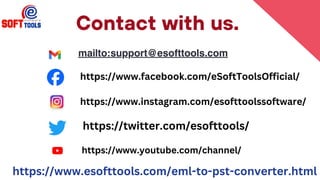 Contact with us.
mailto:support@esofttools.com
https://www.esofttools.com/eml-to-pst-converter.html
https://www.facebook.com/eSoftToolsOfficial/
https://www.instagram.com/esofttoolssoftware/
https://twitter.com/esofttools/
https://www.youtube.com/channel/
 