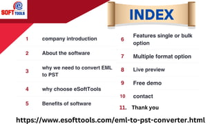 1 company introduction
2 About the software
3
why we need to convert EML
to PST
4 why choose eSoftTools
5 Benefits of software
6
Features single or bulk
option
7 Multiple format option
8 Live preview
9 Free demo
10 contact
INDEX
https://www.esofttools.com/eml-to-pst-converter.html
11. Thank you
 