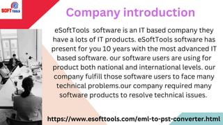 eSoftTools software is an IT based company they
have a lots of IT products. eSoftTools software has
present for you 10 years with the most advanced IT
based software. our software users are using for
product both national and international levels. our
company fulfill those software users to face many
technical problems.our company required many
software products to resolve technical issues.
Company introduction
https://www.esofttools.com/eml-to-pst-converter.html
 
