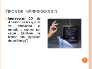 TIPOS DE IMPRESORAS 3 D
 Impresoras 3D de
Adición: en las que se
va añadiendo el
material a imprimir por
capas (también se
llaman “de inyección
de polímeros”)
 