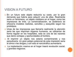 VISION A FUTURO
 En un futuro este objeto reduciría su costo, por la gran
demanda que habría para adquirir una de ellas. Realmente
sería un fenómeno, un objeto cotidiano en el hogar, como las
impresoras de tinta. La comercialización, se aceleraría se
ofrecería modelos realistas, sencillos y asequible según los
prototipos.
 Unas de las impresoras que llamaría realmente la atención
seria las que imprimen órganos humanos, se utilizarían de
forma regular en los hospitales, esta es una de las razones
que daría ventajas y oportunidades al hombre.
 Al imprimir un objeto nos estaría contaminando y nos
perjudicaría. Un gran peligro potencial de esta impresión seria
el arma o las drogas y con esto el narcotráfico aumentaría.
 La implantación masiva en el hogar traerá revolución social,
y grandes negocios.
 