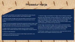 Prosedur Kerja
1. Probe akan menambahkan paramagnetik mikropartikel ke sampel yang ada
didalam RV. Vortexer membuat campuran reaksi menjadi homogen.
2. Dilakukan inkubasi sehingga analit yang ada didalam sampel akan berikatan
dengan anti analit yang ada di mikropartikel dan membentuk ikatan immuno
complex
3. Magnet menarik paramegnetik mikropartikel yang telah berikatan dengan analit
yang ada disampel ke dinding RV. Wash Zone manifold mencuci campuran reaksi
dengan wash buffer untuk membuang analit yang tidak berikatan.
4. Reagent pipettor menambahkan konjugat yang telah dilabel acridinium.
Konjugat ini akan melekat pada ikatan immun sehingga ikatan menjadi sempurna.
5. Campuran reaksi diinkubasi
6. Wash Zone manifold mencuci campuran reaksi dengan wash buffer untuk
membuang analit yang tidak berikatan.
7. Probe Pre-Trigger menambahkan Pre-Trigger Solution (hidrogen peroksida)
dilanjutkan oleh CMIA Reader membaca background. Pre Trigger berfungsi untuk :
a. Membuat lingkungan campuran reaksi menjadi asam untuk menjaga supaya
jangan terjadi pelepasan energi. b. Menjaga supaya mikropartikel tidak
menggerombol. c. Melepaskan acridinium dari ikatan immuno complex. Hal ini
untuk mempersiapkan acridinium ke step berikutnya.
8. Probe Trigger menambahkan Trigger Solution (sodium hidroksida) kedalam
campuran reaksi. Acridinium melewati proses oksidasi ketika terpapar menjadi
peroksida dan larutan alkali. Reaksi ini menyebabkan terjadinya reaksi
chemiluniscent dan melepaskan energi dalam bentuk emisi cahaya.
9. CMIA Reader mengukur emisi chemiluminescent yang terjadi dalam periode
waktu tertentu untuk mengukur konsentrasi suatu analit
Abbot Architect® i1000i SRTM Training Manual
 