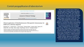 Contoh pengaplikasian di laboratorium
Studi ini menunjukkan bahwa CMIA uji
serologis dapat menjadi deteksi pelengkap
penting selain dari uji RNA untuk diagnosis
COVID-19. Dan CMIA memiliki sensitivitas
dan spesifisitas yang tinggi untuk mendeteksi
sampel serum, terutama durasi dari onset
gejala hingga uji serologi ini lebih dari 7 hari.
CMIA juga mengambil keuntungan dari
operasi otomatistetapi instrumennya mahal.
Metode ini memberi kita pilihan yang fleksibel
untuk pemeriksaan imunologis serologis. Ini
harus direkomendasikan untuk diterapkan
dalam manajemen klinis dan surveilans
epidemiologi. Peneliti juga menemukan bahwa
usia dan jenis kelamin tidak mempengaruhi
produksi antibodi, pasca onset adalah faktor
utama yang mempengaruhi produksi antibodi
untuk pasien COVID-19. Tingkat keparahan
penyakit pasien COVID-19 mempengaruhi
tingkat antibodi. Mekanisme spesifik dan
apakah ada faktor lain yang mempengaruhi
produksi antibodi perlu studi lebih lanjut
 