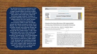 Tes skrining human immunodeficiency virus
(HIV) telah meningkat dari deteksi antigen
tunggal menjadi deteksi kombinasi antigen-
antibodi. Namun, kekhawatiran telah diangkat
atas potensi hasil positif palsu dalam tes
kombinasi antigen-antibodi. Penelitian ini
menyelidiki efektivitas klinis skrining kombinasi
antigen/antibodi HIV (HIV Ag/Ab) dengan
chemiluminescence microparticle
immunoassay (CMIA) di lebih dari 88.000
sampel dari daerah prevalensi rendah HIV di
Beijing, Cina. Hasil skrining HIV Ag/Ab CMIA
konsisten dengan yang diperoleh dengan tes
Western blot dan HIV-RNA, dan memiliki
akurasi 99,74% (indeks Kappa = 0,98). Hasil
positif palsu lebih umum untuk wanita yang
dipengaruhi oleh faktor gangguan klinis
(misalnya, penyakit ginjal, tumor) dibandingkan
pria (80,95% vs 15,09%, P <0,001). Ketika
rasio signal-to-cutoff (S/CO) CMIA adalah
11,26, sensitivitas dan spesifisitas tertinggi
(100%, 99,43%), dan area di bawah kurva
ROC (AUC) adalah 0,998. Spesimen yang
negatif oleh CMIA (S/CO <1) semuanya
negatif dengan tes HIV-RNA
 